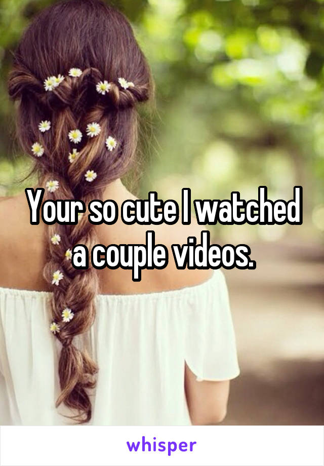 Your so cute I watched a couple videos.