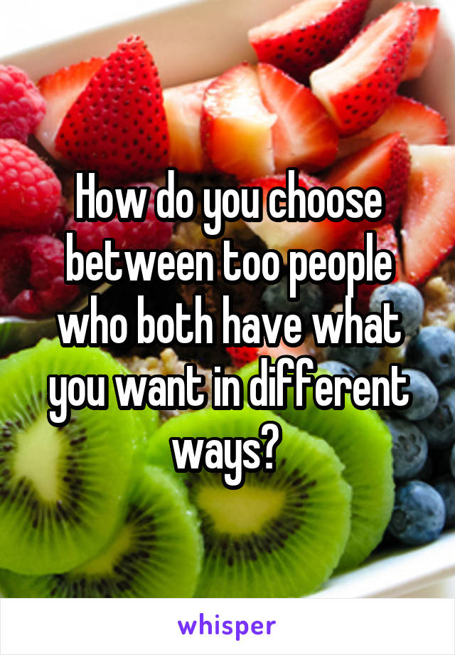 How do you choose between too people who both have what you want in different ways? 