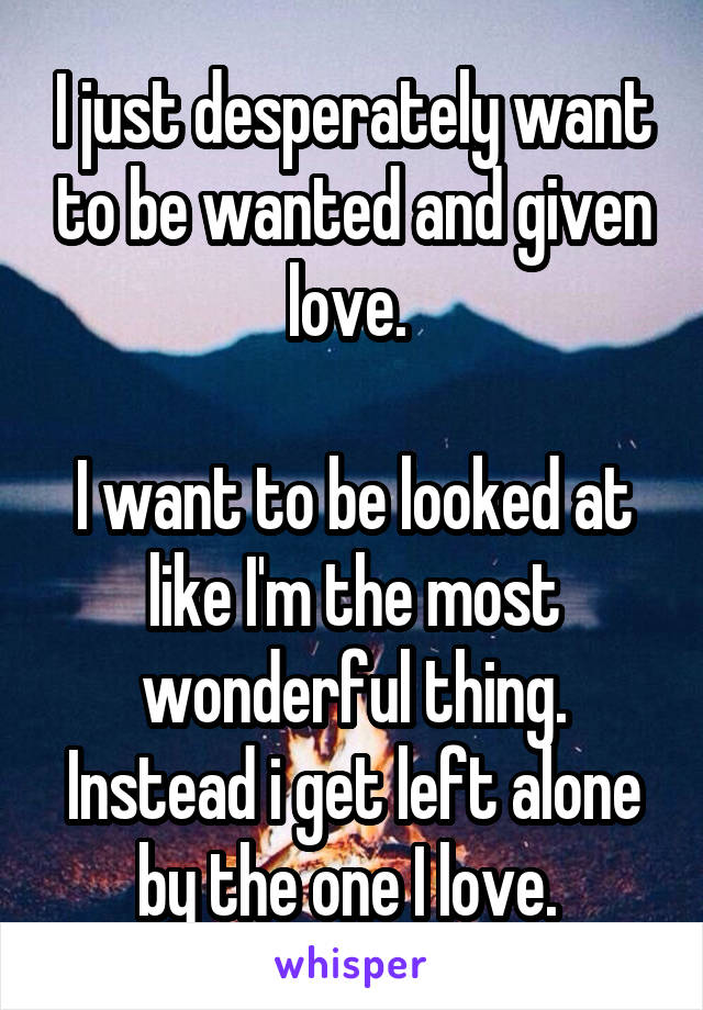 I just desperately want to be wanted and given love. 

I want to be looked at like I'm the most wonderful thing. Instead i get left alone by the one I love. 