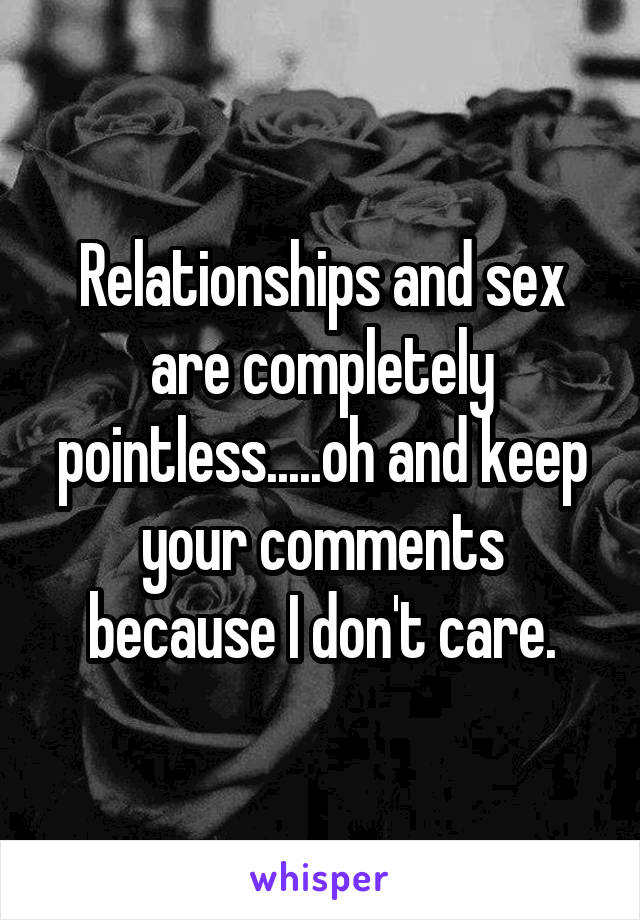 Relationships and sex are completely pointless.....oh and keep your comments because I don't care.