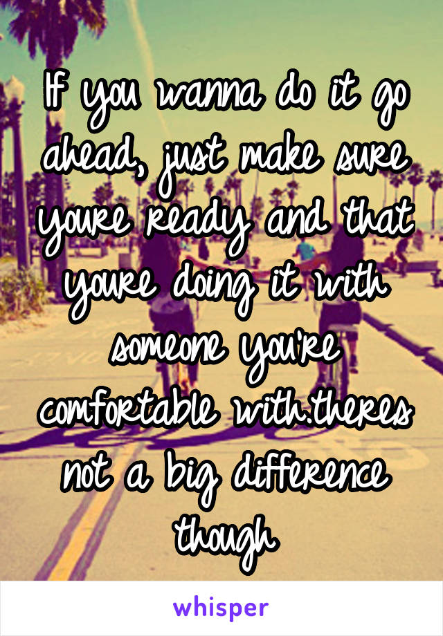 If you wanna do it go ahead, just make sure youre ready and that youre doing it with someone you're comfortable with.theres not a big difference though