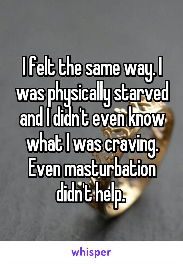 I felt the same way. I was physically starved and I didn't even know what I was craving. Even masturbation didn't help. 