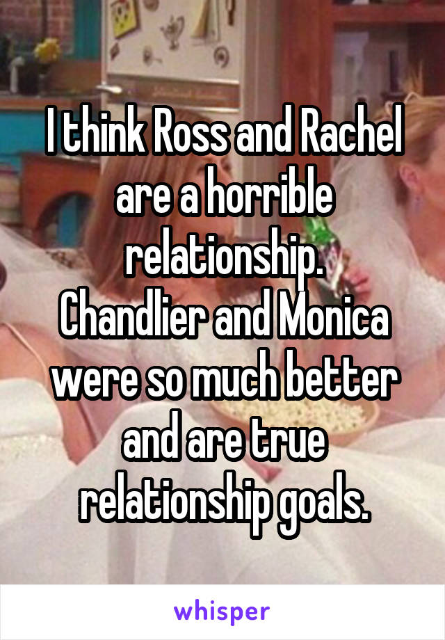 I think Ross and Rachel are a horrible relationship.
Chandlier and Monica were so much better and are true relationship goals.