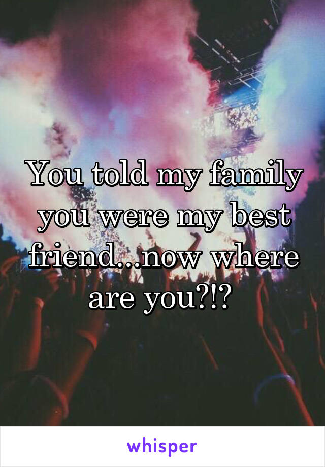 You told my family you were my best friend...now where are you?!? 