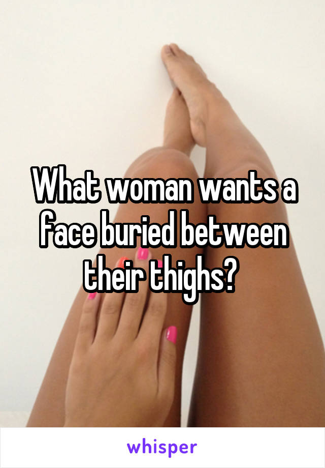 What woman wants a face buried between their thighs? 