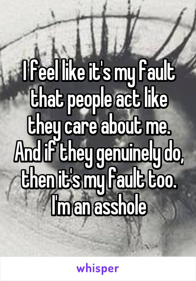 I feel like it's my fault that people act like they care about me. And if they genuinely do, then it's my fault too. I'm an asshole