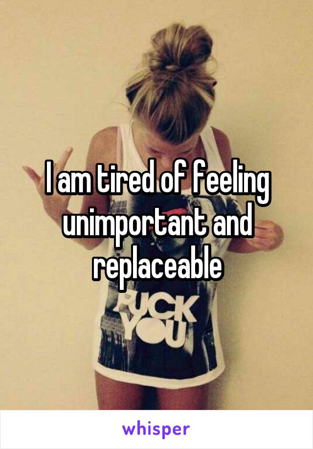 I am tired of feeling unimportant and replaceable