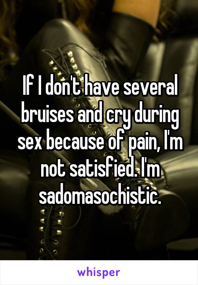 If I don't have several bruises and cry during sex because of pain, I'm not satisfied. I'm sadomasochistic.