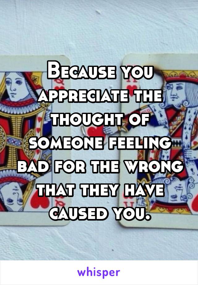 Because you appreciate the thought of someone feeling bad for the wrong that they have caused you.