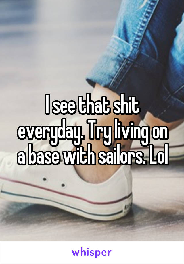 I see that shit everyday. Try living on a base with sailors. Lol