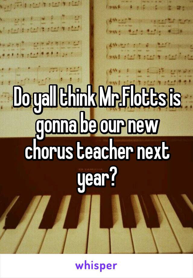 Do yall think Mr.Flotts is gonna be our new chorus teacher next year?