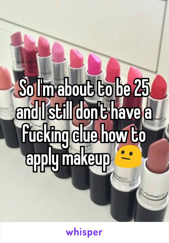 So I'm about to be 25 and I still don't have a fucking clue how to apply makeup 😐