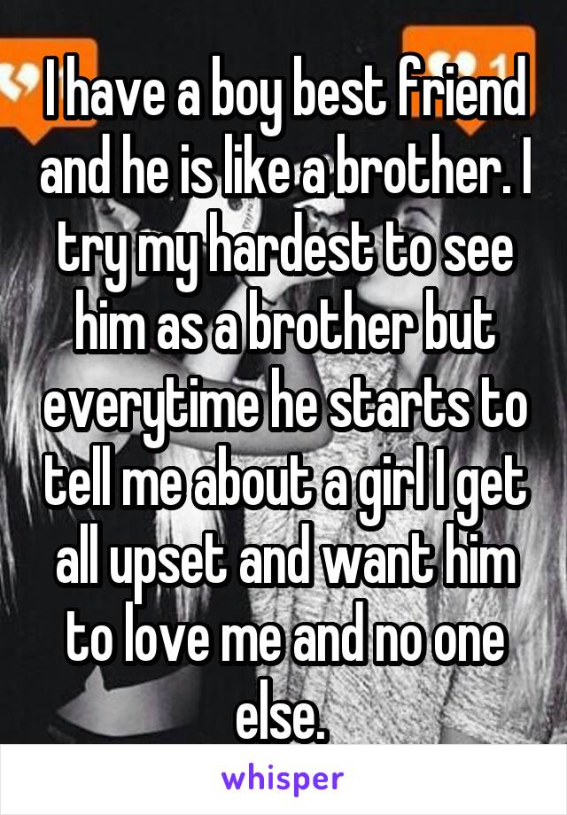 I have a boy best friend and he is like a brother. I try my hardest to see him as a brother but everytime he starts to tell me about a girl I get all upset and want him to love me and no one else. 