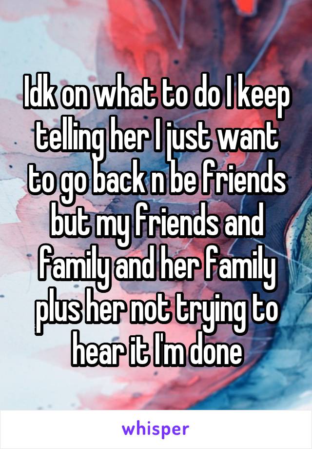 Idk on what to do I keep telling her I just want to go back n be friends but my friends and family and her family plus her not trying to hear it I'm done