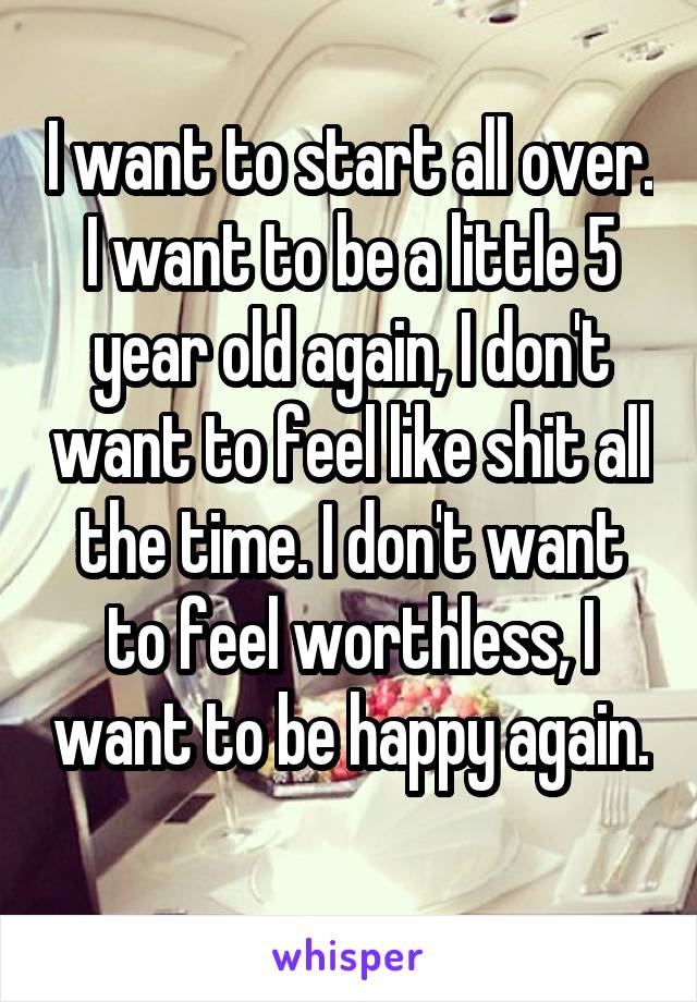 I want to start all over. I want to be a little 5 year old again, I don't want to feel like shit all the time. I don't want to feel worthless, I want to be happy again. 