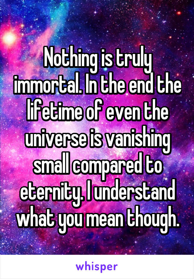 Nothing is truly immortal. In the end the lifetime of even the universe is vanishing small compared to eternity. I understand what you mean though.