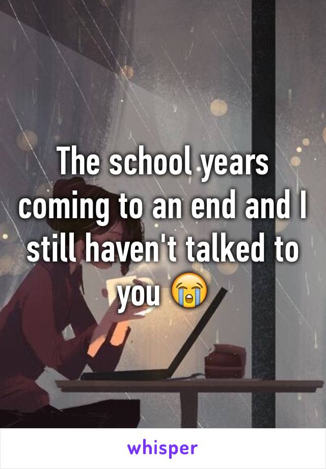 The school years coming to an end and I still haven't talked to you 😭