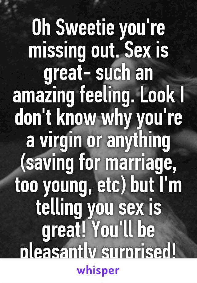 Oh Sweetie you're missing out. Sex is great- such an amazing feeling. Look I don't know why you're a virgin or anything (saving for marriage, too young, etc) but I'm telling you sex is great! You'll be pleasantly surprised!