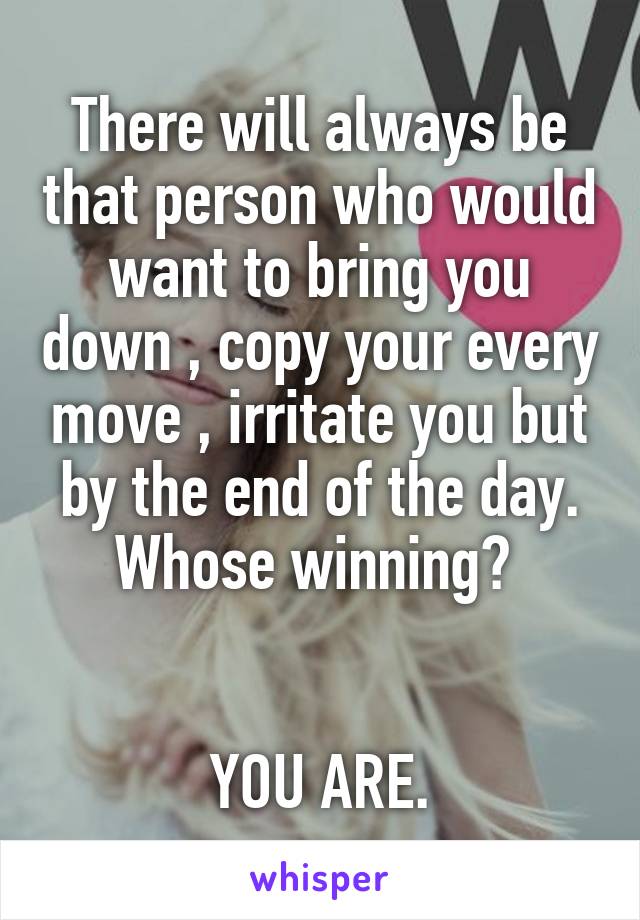 There will always be that person who would want to bring you down , copy your every move , irritate you but by the end of the day. Whose winning? 


YOU ARE.