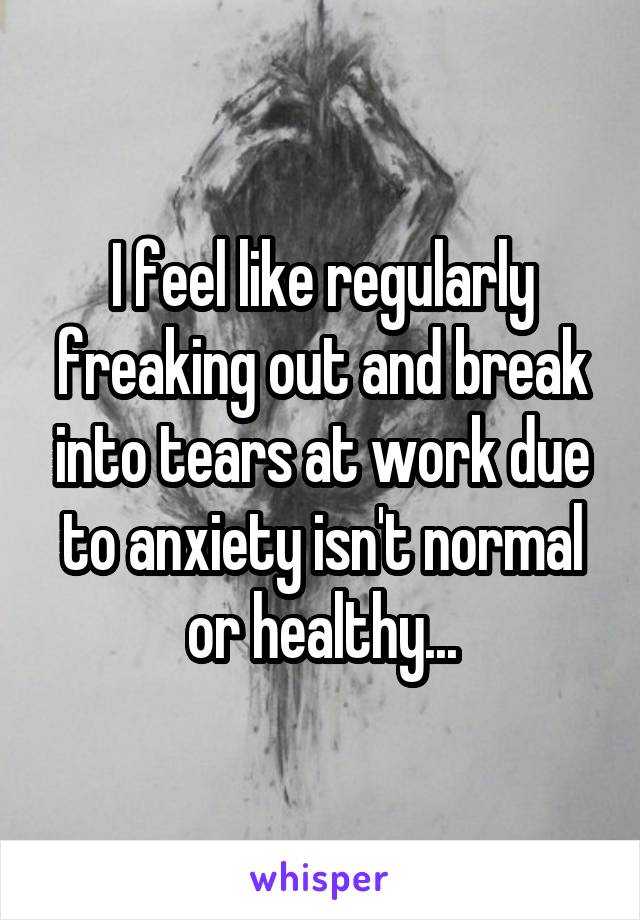 I feel like regularly freaking out and break into tears at work due to anxiety isn't normal or healthy...