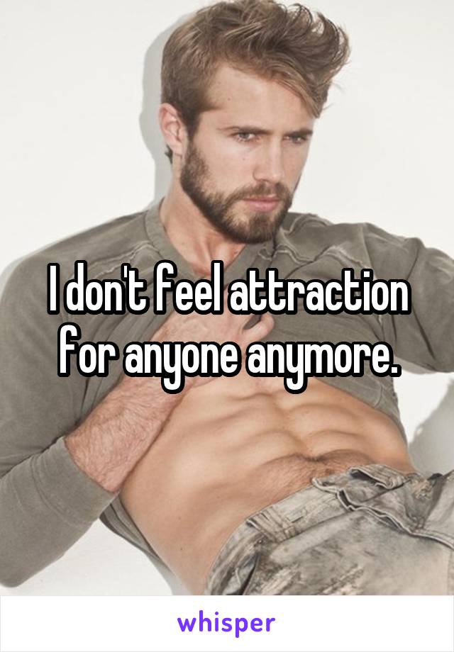 I don't feel attraction for anyone anymore.