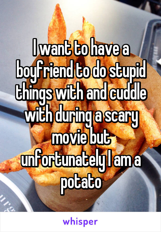 I want to have a boyfriend to do stupid things with and cuddle with during a scary movie but unfortunately I am a potato