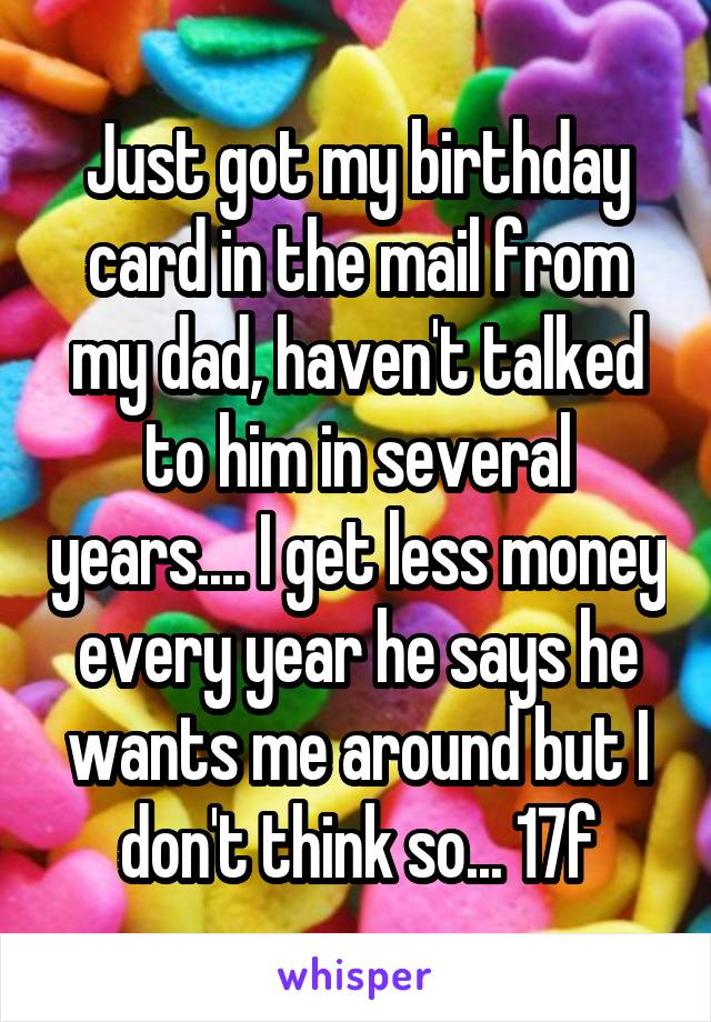 Just got my birthday card in the mail from my dad, haven't talked to him in several years.... I get less money every year he says he wants me around but I don't think so... 17f