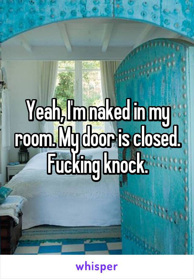 Yeah, I'm naked in my room. My door is closed. Fucking knock.