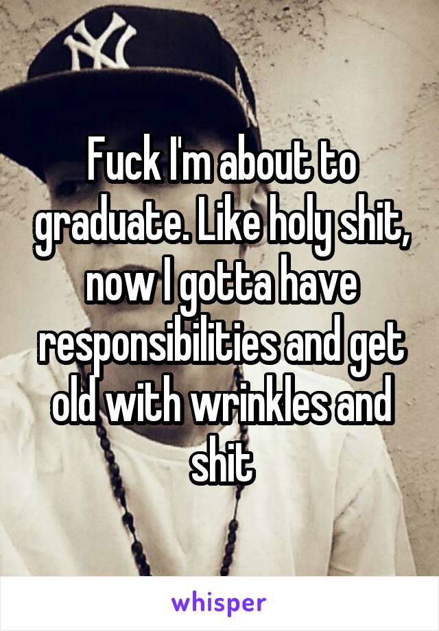 Fuck I'm about to graduate. Like holy shit, now I gotta have responsibilities and get old with wrinkles and shit