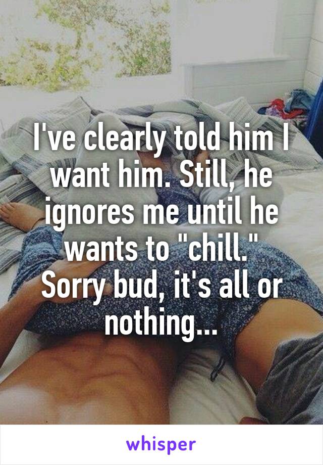 I've clearly told him I want him. Still, he ignores me until he wants to "chill."
Sorry bud, it's all or nothing...