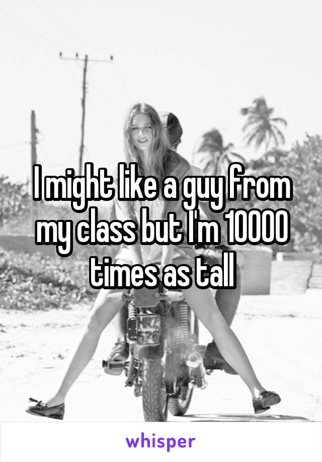 I might like a guy from my class but I'm 10000 times as tall