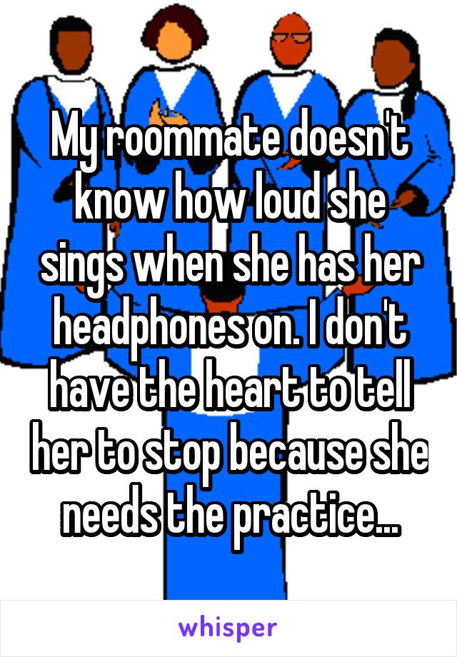 My roommate doesn't know how loud she sings when she has her headphones on. I don't have the heart to tell her to stop because she needs the practice...