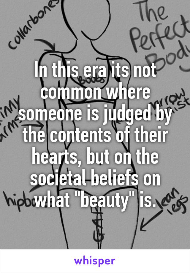 In this era its not common where someone is judged by the contents of their hearts, but on the societal beliefs on what "beauty" is.