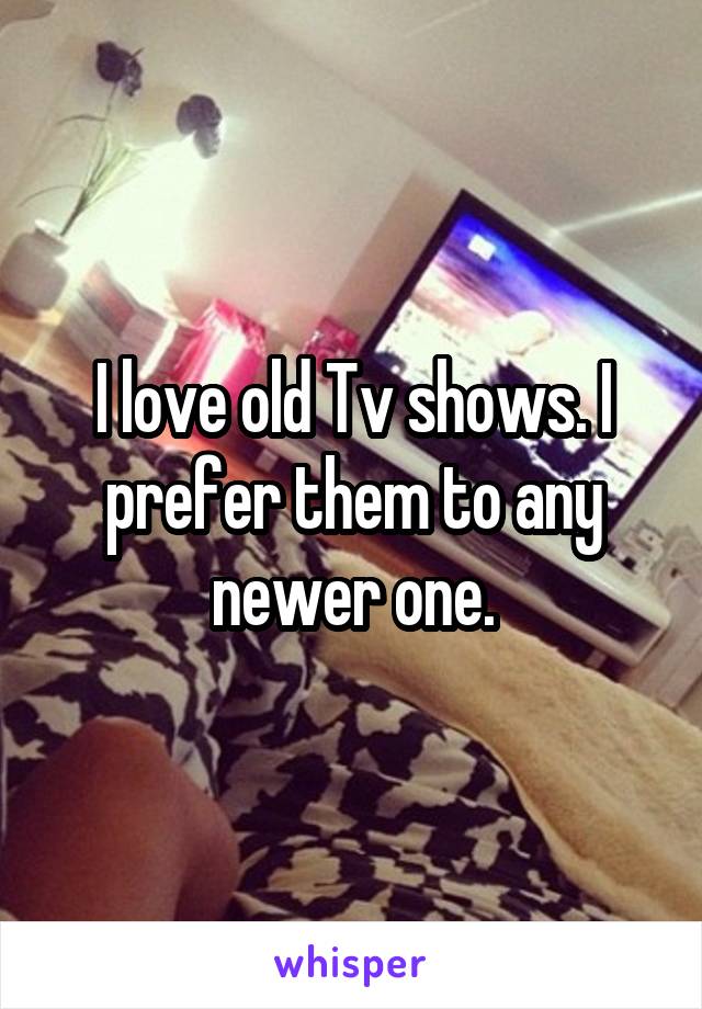 I love old Tv shows. I prefer them to any newer one.