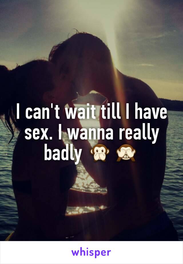 I can't wait till I have sex. I wanna really badly 🙊🙈