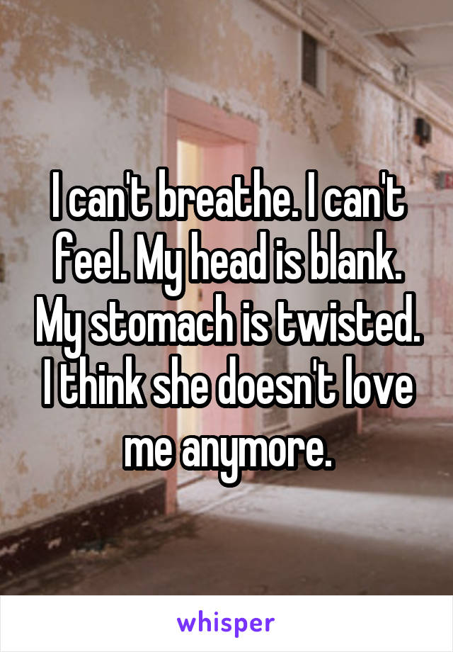 I can't breathe. I can't feel. My head is blank. My stomach is twisted. I think she doesn't love me anymore.