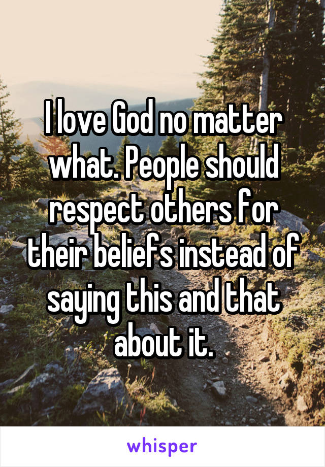 I love God no matter what. People should respect others for their beliefs instead of saying this and that about it.