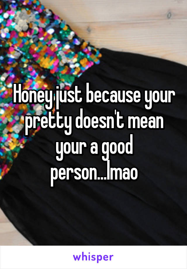 Honey just because your pretty doesn't mean your a good person...lmao