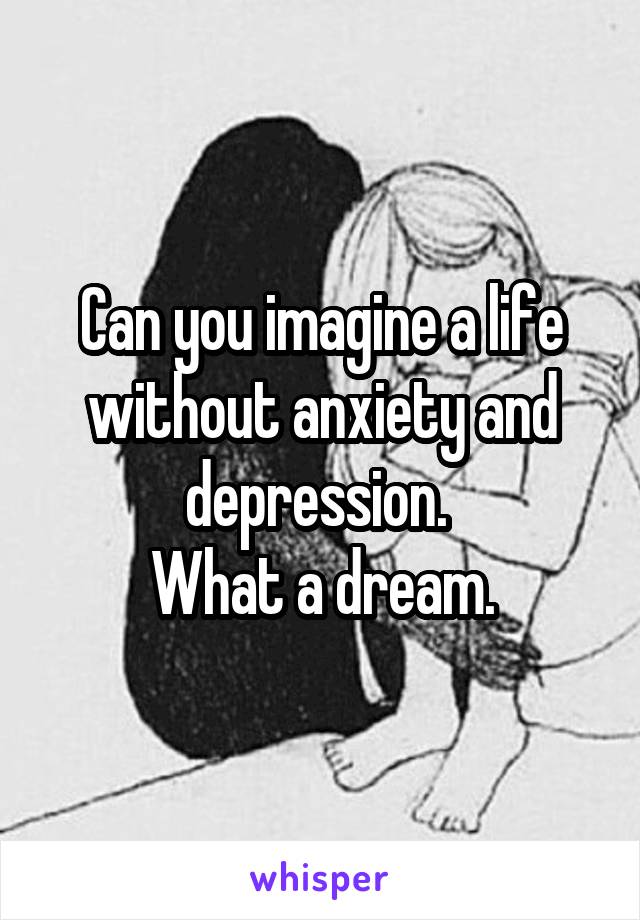 Can you imagine a life without anxiety and depression. 
What a dream.