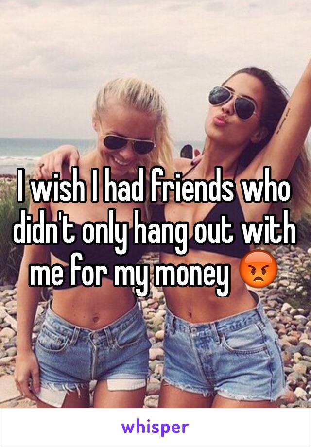 I wish I had friends who didn't only hang out with me for my money 😡