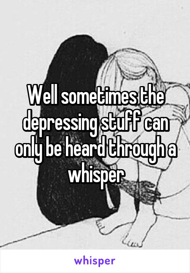 Well sometimes the depressing stuff can only be heard through a whisper