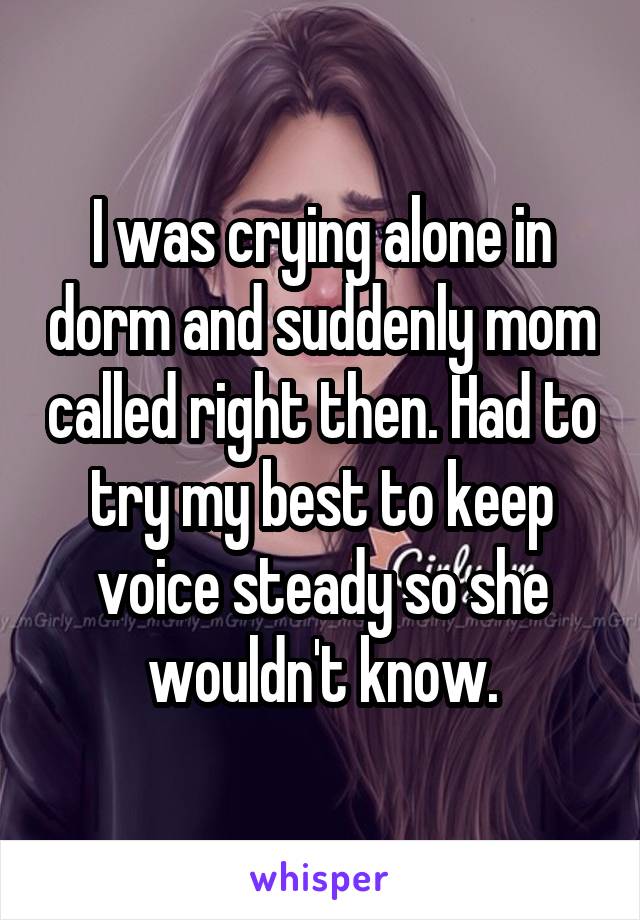 I was crying alone in dorm and suddenly mom called right then. Had to try my best to keep voice steady so she wouldn't know.