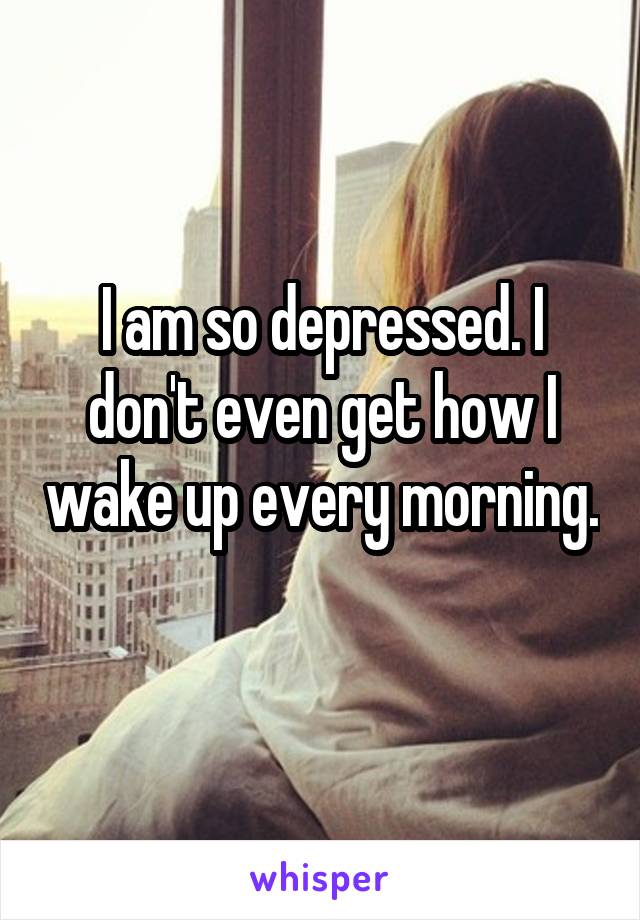 I am so depressed. I don't even get how I wake up every morning. 