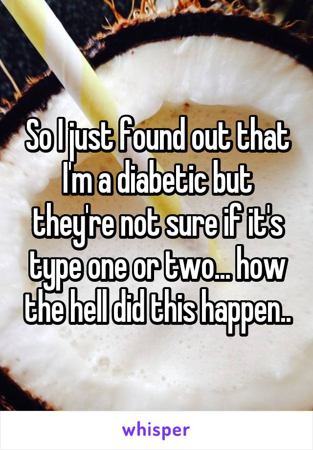 So I just found out that I'm a diabetic but they're not sure if it's type one or two... how the hell did this happen..