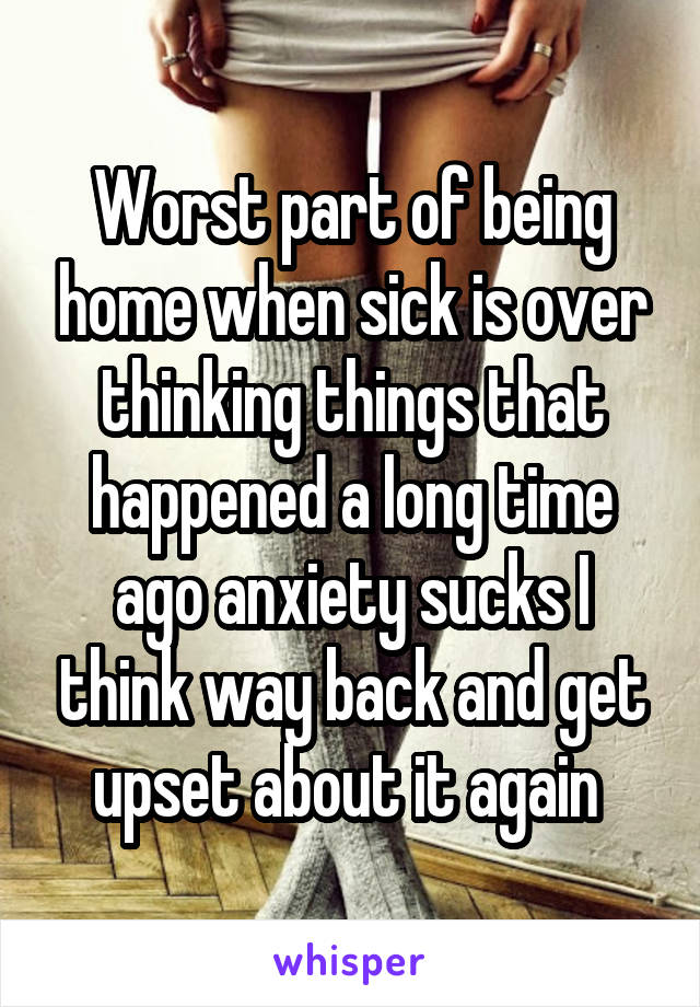 Worst part of being home when sick is over thinking things that happened a long time ago anxiety sucks I think way back and get upset about it again 