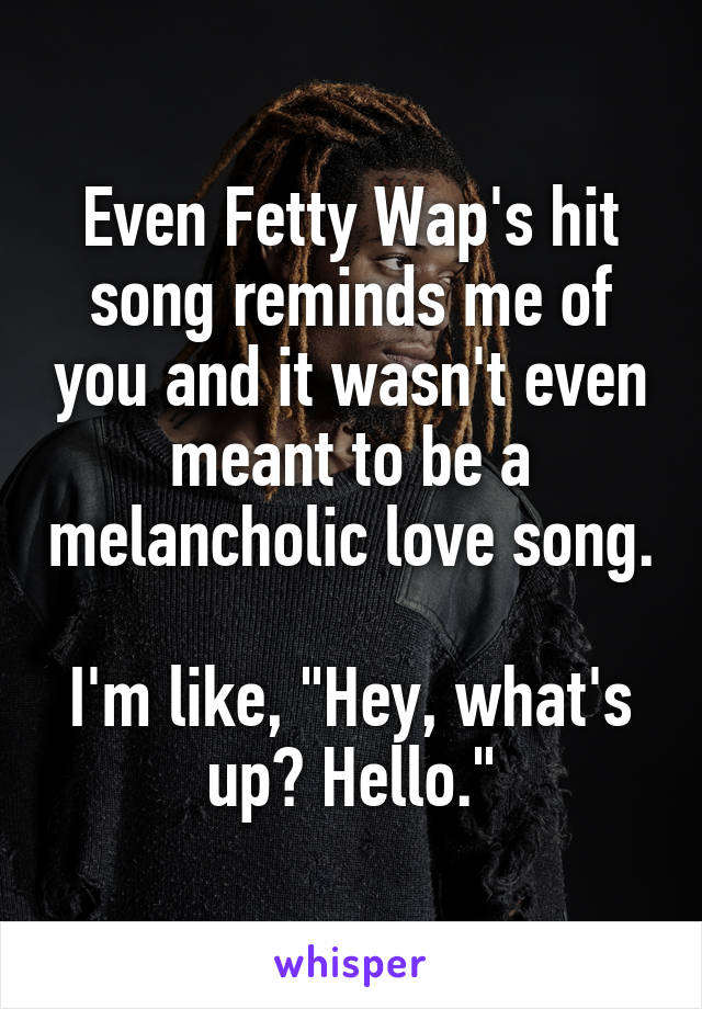 Even Fetty Wap's hit song reminds me of you and it wasn't even meant to be a melancholic love song.

I'm like, "Hey, what's up? Hello."