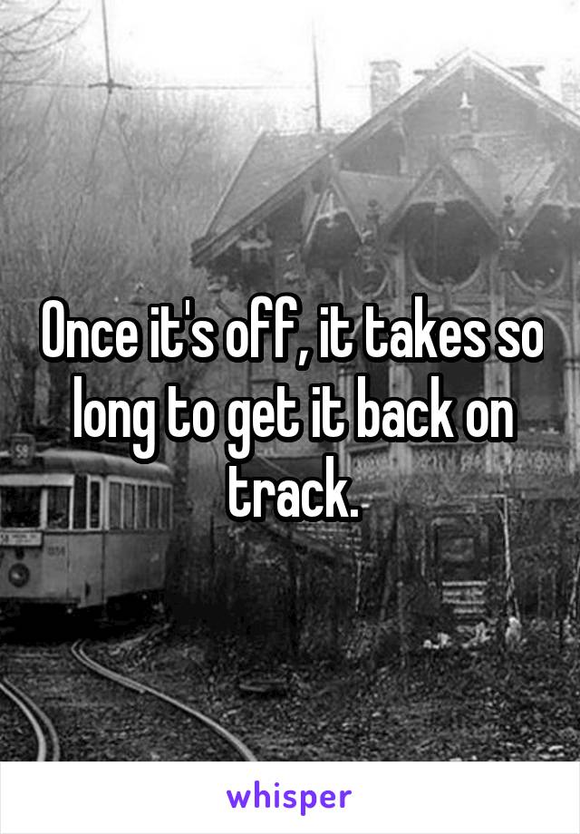 Once it's off, it takes so long to get it back on track.