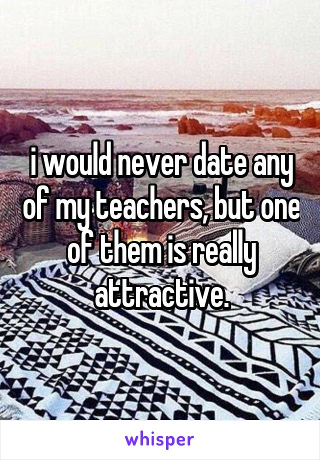 i would never date any of my teachers, but one of them is really attractive.