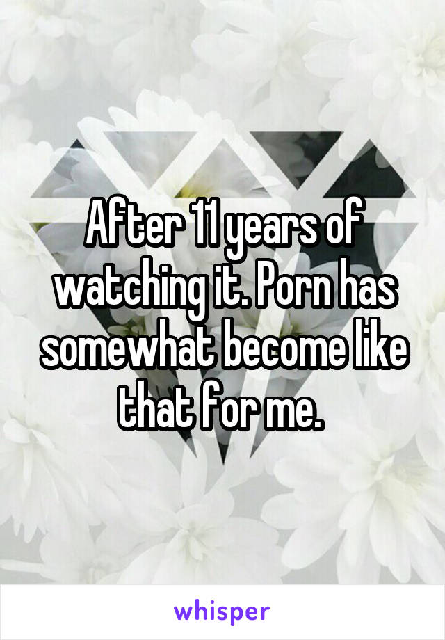 After 11 years of watching it. Porn has somewhat become like that for me. 