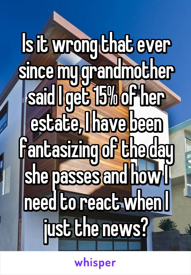 Is it wrong that ever since my grandmother said I get 15% of her estate, I have been fantasizing of the day she passes and how I need to react when I just the news?